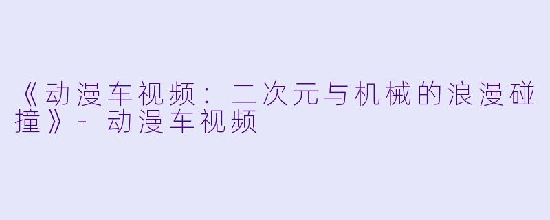 《动漫车视频：二次元与机械的浪漫碰撞》-动漫车视频