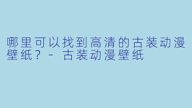 哪里可以找到高清的古装动漫壁纸？-古装动漫壁纸