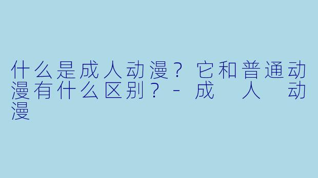 什么是成人动漫?它和普通动漫有什么区别?-成 人 动漫