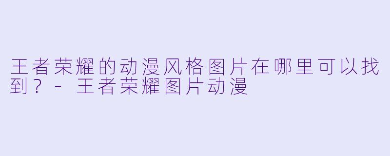 王者荣耀的动漫风格图片在哪里可以找到？-王者荣耀图片动漫