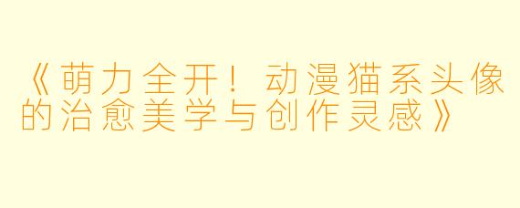 《萌力全开!动漫猫系头像的治愈美学与创作灵感》