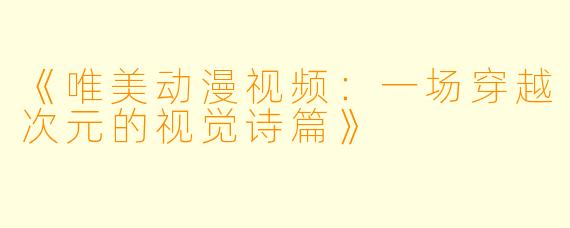 《唯美动漫视频:一场穿越次元的视觉诗篇》
