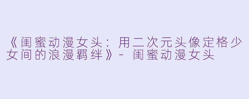 《闺蜜动漫女头：用二次元头像定格少女间的浪漫羁绊》-闺蜜动漫女头