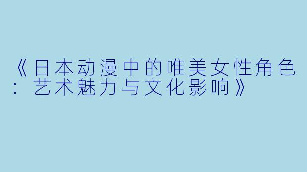 《日本动漫中的唯美女性角色:艺术魅力与文化影响》