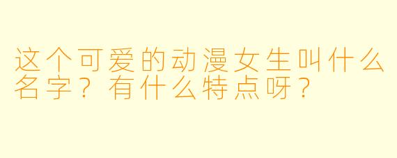 这个可爱的动漫女生叫什么名字？有什么特点呀？