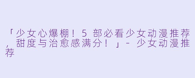 「少女心爆棚！5部必看少女动漫推荐，甜度与治愈感满分！」-少女动漫推荐