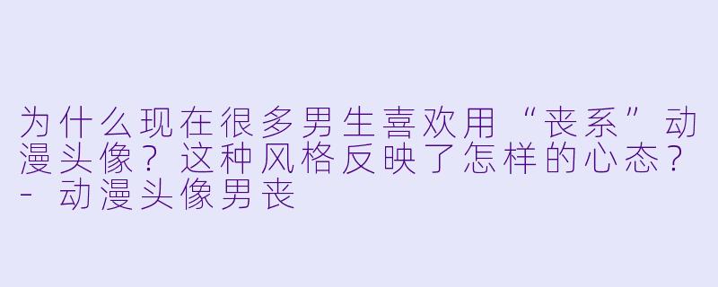 为什么现在很多男生喜欢用“丧系”动漫头像?这种风格反映了怎样的心态?-动漫头像男丧