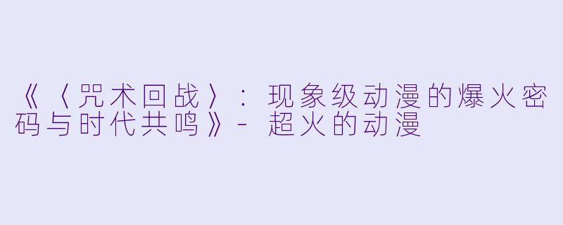 《〈咒术回战〉：现象级动漫的爆火密码与时代共鸣》-超火的动漫