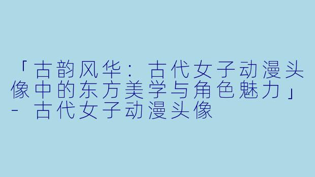 「古韵风华：古代女子动漫头像中的东方美学与角色魅力」