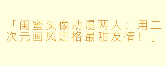 「闺蜜头像动漫两人：用二次元画风定格最甜友情！」