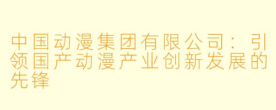 中国动漫集团有限公司：引领国产动漫产业创新发展的先锋