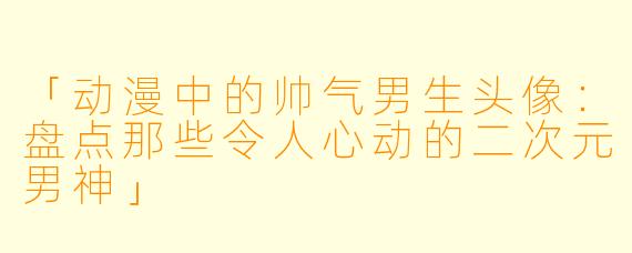 「动漫中的帅气男生头像:盘点那些令人心动的二次元男神」
