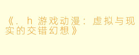 《.h游戏动漫:虚拟与现实的交错幻想》