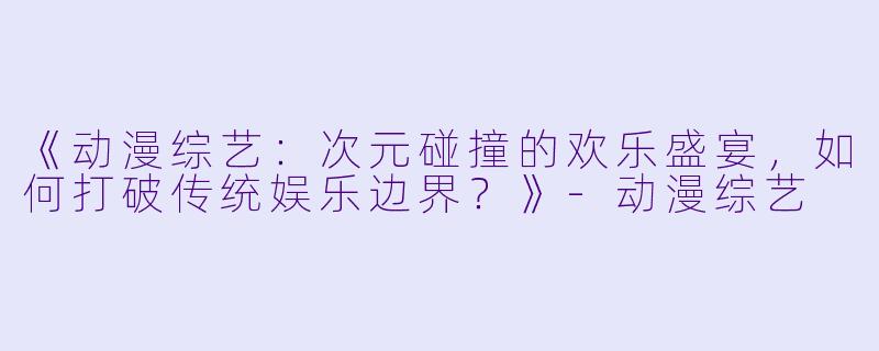 《动漫综艺:次元碰撞的欢乐盛宴,如何打破传统娱乐边界?》-动漫综艺