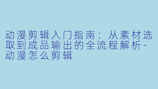 动漫剪辑入门指南:从素材选取到成品输出的全流程解析-动漫怎么剪辑