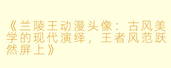 《兰陵王动漫头像：古风美学的现代演绎，王者风范跃然屏上》