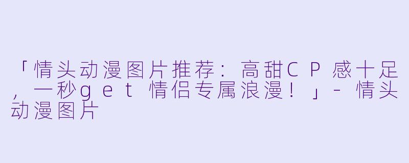 「情头动漫图片推荐：高甜CP感十足，一秒get情侣专属浪漫！」-情头动漫图片