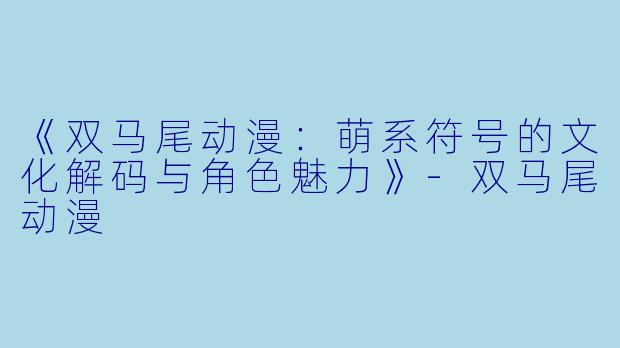 《双马尾动漫：萌系符号的文化解码与角色魅力》-双马尾动漫