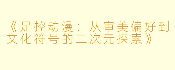 《足控动漫：从审美偏好到文化符号的二次元探索》