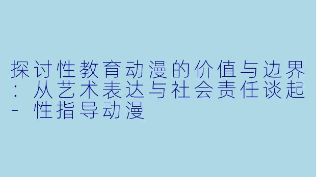 探讨性教育动漫的价值与边界：从艺术表达与社会责任谈起-性指导动漫