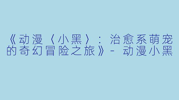 《动漫〈小黑〉:治愈系萌宠的奇幻冒险之旅》-动漫小黑