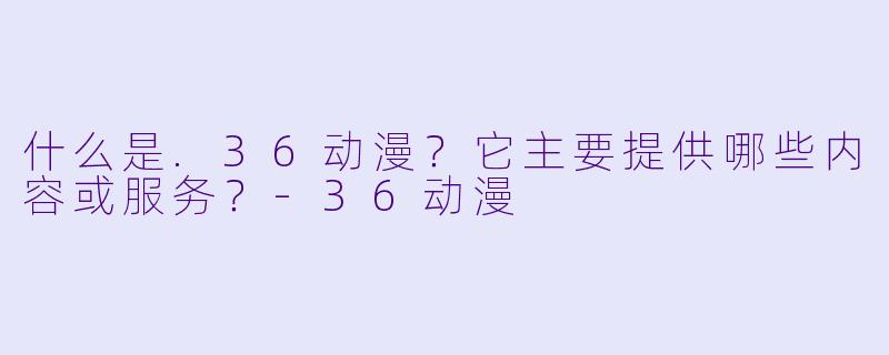 什么是.36动漫？它主要提供哪些内容或服务？-36动漫