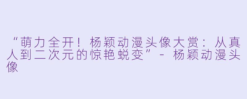 “萌力全开！杨颖动漫头像大赏：从真人到二次元的惊艳蜕变”-杨颖动漫头像