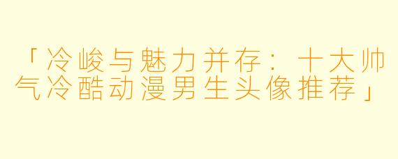 「冷峻与魅力并存：十大帅气冷酷动漫男生头像推荐」