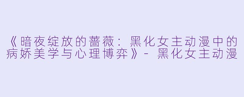 《暗夜绽放的蔷薇：黑化女主动漫中的病娇美学与心理博弈》-黑化女主动漫