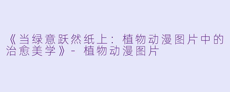 《当绿意跃然纸上:植物动漫图片中的治愈美学》-植物动漫图片