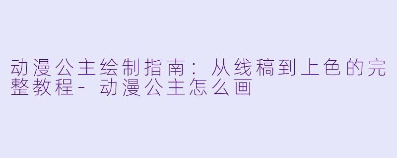 动漫公主绘制指南：从线稿到上色的完整教程-动漫公主怎么画