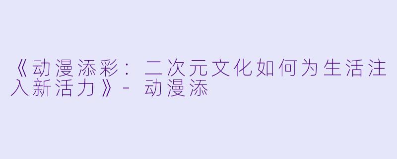 《动漫添彩：二次元文化如何为生活注入新活力》-动漫添
