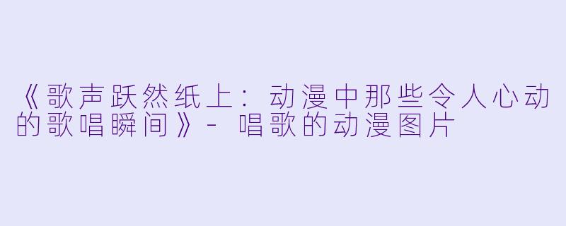 《歌声跃然纸上：动漫中那些令人心动的歌唱瞬间》-唱歌的动漫图片