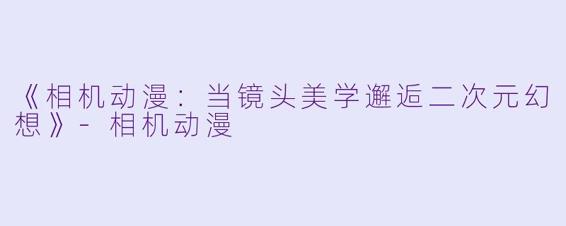 《相机动漫：当镜头美学邂逅二次元幻想》-相机动漫