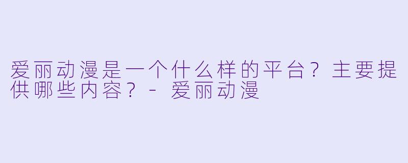 爱丽动漫是一个什么样的平台？主要提供哪些内容？-爱丽动漫