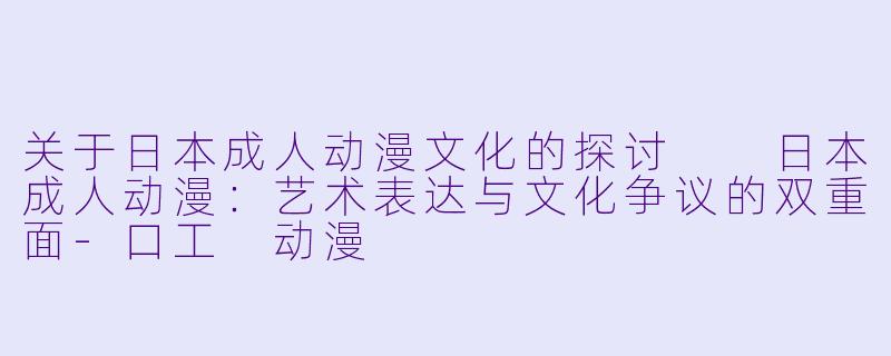 关于日本成人动漫文化的探讨

日本成人动漫：艺术表达与文化争议的双重面-口工 动漫