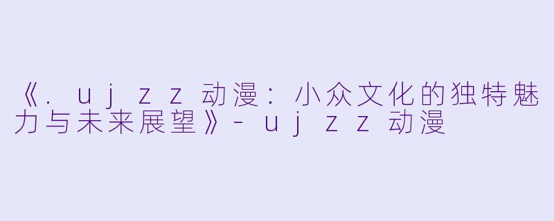 《.ujzz动漫:小众文化的独特魅力与未来展望》-ujzz动漫