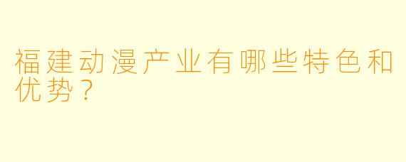 福建动漫产业有哪些特色和优势？