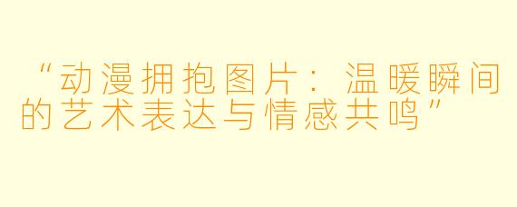 “动漫拥抱图片:温暖瞬间的艺术表达与情感共鸣”
