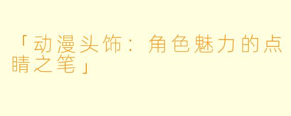 「动漫头饰：角色魅力的点睛之笔」