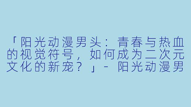 「阳光动漫男头:青春与热血的视觉符号,如何成为二次元文化的新宠?」-阳光动漫男头