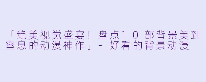 「绝美视觉盛宴!盘点10部背景美到窒息的动漫神作」-好看的背景动漫