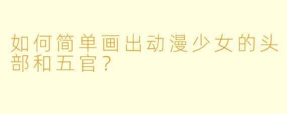 如何简单画出动漫少女的头部和五官？