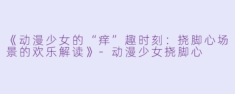 《动漫少女的“痒”趣时刻:挠脚心场景的欢乐解读》-动漫少女挠脚心