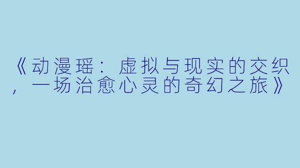 《动漫瑶:虚拟与现实的交织,一场治愈心灵的奇幻之旅》