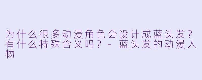 为什么很多动漫角色会设计成蓝头发？有什么特殊含义吗？-蓝头发的动漫人物