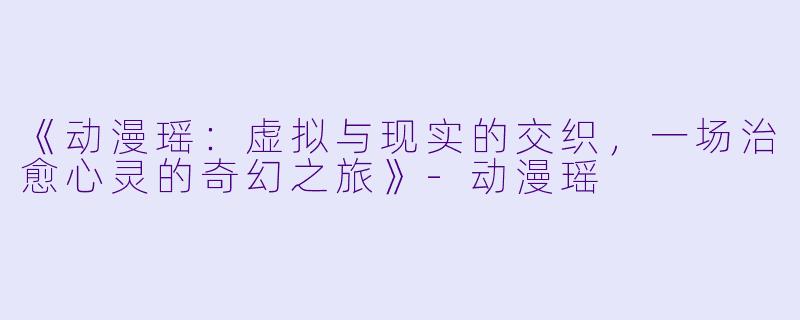 《动漫瑶:虚拟与现实的交织,一场治愈心灵的奇幻之旅》-动漫瑶
