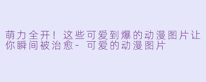 萌力全开！这些可爱到爆的动漫图片让你瞬间被治愈-可爱的动漫图片