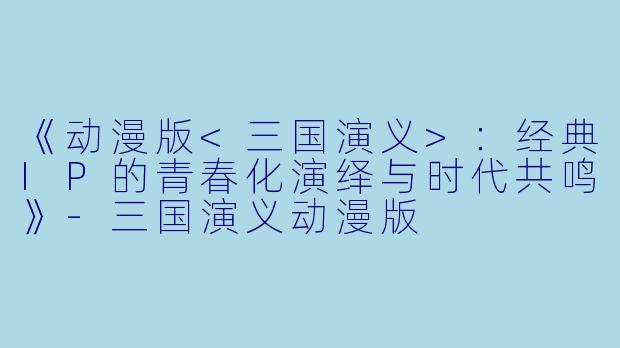 《动漫版<三国演义>：经典IP的青春化演绎与时代共鸣》-三国演义动漫版