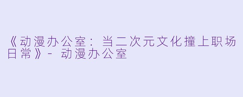 《动漫办公室：当二次元文化撞上职场日常》-动漫办公室